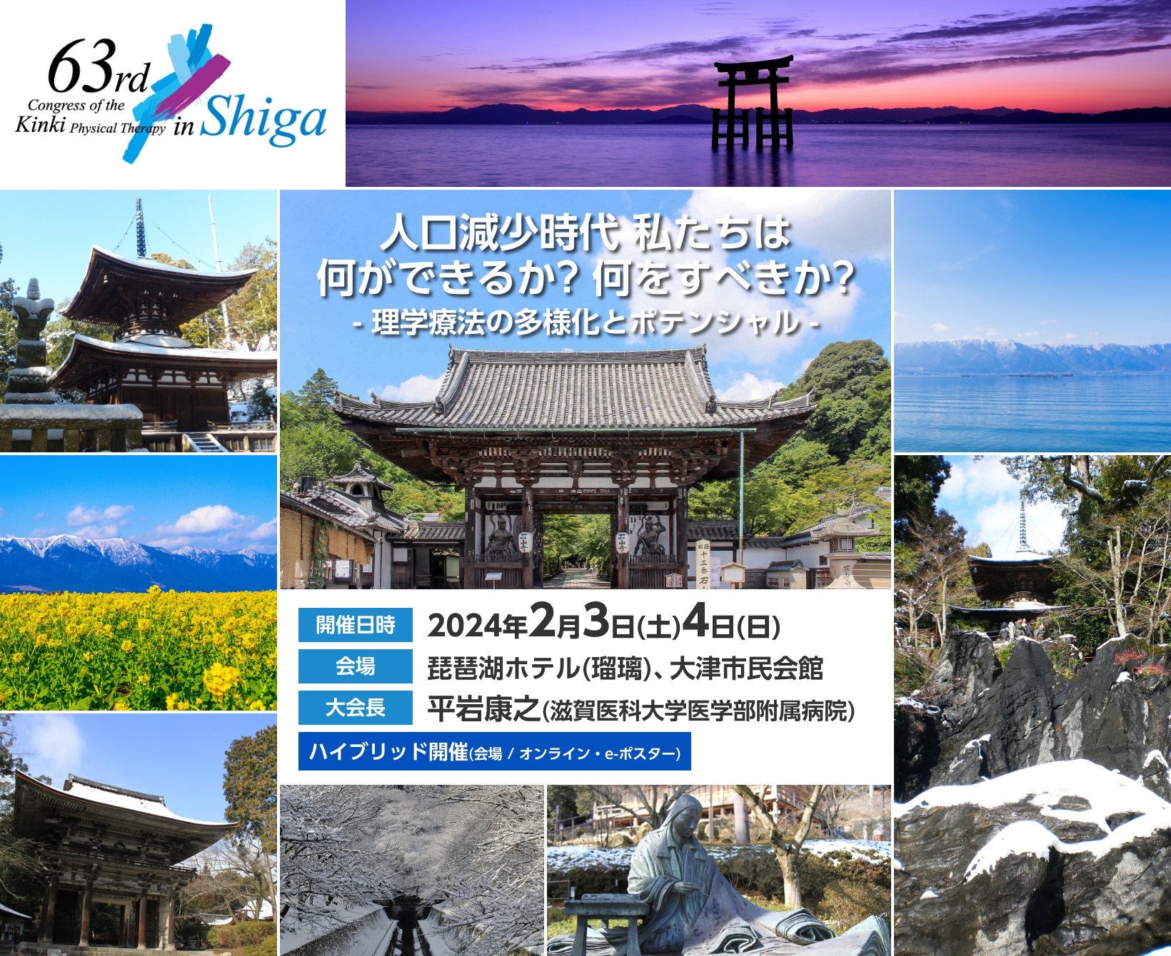 第63回近畿理学療法学術大会 人口減少時代 私たちは何ができるか? 何をすべきか?- 理学療法の多様化とポテンシャル - ハイブリッド開催(会場 / オンライン・e-ポスター) 開催日時：2024年2月3日(土)4日(日) 会場：琵琶湖ホテル(瑠璃)、大津市民会館 大会長：平岩康之(滋賀医科大学医学部附属病院)